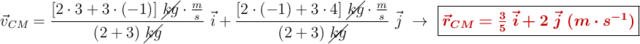 \vec{v}_{CM} = \frac{[2\cdot 3 + 3\cdot (-1)]\ \cancel{kg}\cdot \frac{m}{s}}{(2 + 3)\ \cancel{kg}}\ \vec{i} + \frac{[2\cdot (-1) + 3\cdot 4]\ \cancel{kg}\cdot \frac{m}{s}}{(2 +3)\ \cancel{kg}}\ \vec{j}\ \to\ \fbox{\color[RGB]{192,0,0}{\bm{\vec{r}_{CM} = \frac{3}{5}\ \vec{i} + 2\ \vec{j}\ (m\cdot s^{-1})}}}