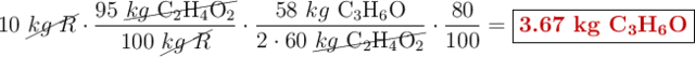 10\ \cancel{kg\ R}\cdot \frac{95\ \cancel{kg\ \ce{C2H4O2}}}{100\ \cancel{kg\ R}}\cdot \frac{58\ kg\ \ce{C3H6O}}{2\cdot 60\ \cancel{kg\ \ce{C2H4O2}}}\cdot \frac{80}{100}= \fbox{\color[RGB]{192,0,0}{\bf 3.67\ kg\ \ce{C3H6O}}}