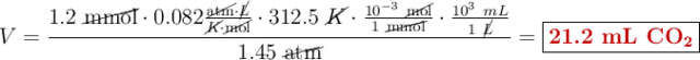 V = \frac{1.2\ \cancel{\text{mmol}}\cdot 0.082\frac{\cancel{\text{atm}}\cdot \cancel{L}}{\cancel{K}\cdot \cancel{\text{mol}}}\cdot 312.5\ \cancel{K}\cdot \frac{10^{-3}\ \cancel{\text{mol}}}{1\ \cancel{\text{mmol}}}\cdot \frac{10^3\ mL}{1\ \cancel{L}}}{1.45\ \cancel{\text{atm}}} = \fbox{\color[RGB]{192,0,0}{\bf 21.2\ mL\ \ce{CO2}}}