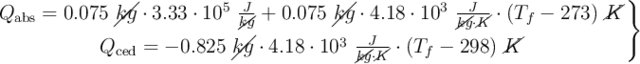 \left Q_{\text{abs}} = 0.075\ \cancel{kg}\cdot 3.33\cdot 10^5\ \frac{J}{\cancel{kg}} + 0.075\ \cancel{kg}\cdot 4.18\cdot 10^3\ \frac{J}{\cancel{kg}\cdot \cancel{K}}\cdot (T_f - 273)\ \cancel{K} \atop Q_{\text{ced}} = - 0.825\ \cancel{kg}\cdot 4.18\cdot 10^3\ \frac{J}{\cancel{kg}\cdot \cancel{K}}\cdot (T_f - 298)\ \cancel{K} \right \}