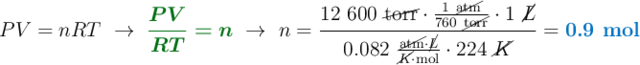PV = nRT\ \to\ {\color[RGB]{2,112,20}{\bm{\frac{PV}{RT} = n}}}\ \to\ n = \frac{12\ 600\ \cancel{\text{torr}}\cdot \frac{1\ \cancel{\text{atm}}}{760\ \cancel{\text{torr}}}\cdot 1\ \cancel{L}}{0.082\ \frac{\cancel{\text{atm}}\cdot \cancel{L}}{\cancel{K}\cdot \text{mol}}\cdot 224\ \cancel{K}} = {\color[RGB]{0,112,192}{\textbf{0.9 mol}}}